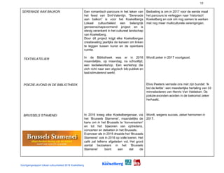 11
SERENADE AAN BALKON
TEXTIELATELIER
POEZIE-AVOND IN DE BIBLIOTHEEK
BRUSSELS STAMENEI
Een romantisch parcours in het teken van
het feest van Sint-Valentijn. “Serenade
aan balkon” is voor het Koekelbergs
Lokaal cultuurbeleid een belangrijk
gemeenschapsvormend project en is
stevig verankerd in het cultureel landschap
van Koekelberg.
Door dit project krijgt elke Koekelbergse
creatieveling jaarlijks de kansen om linken
te leggen tussen kunst en de openbare
ruimte.
In de Bibliotheek was er in 2016
maandelijks, op maandag, na schooltijd,
een textielworkshop. Een workshop die
zich richt naar een atypisch bib-publiek en
taal-stimulerend werkt.
In 2016 kreeg elke Koekelbergenaar, via
het ‘Brussels Stamenei’, maandelijks de
kans om in het Brussels te ‘​konverseiren​’
en tot het bijwonen van optredens,
concerten en debatten in het Brussels.
Evenzeer als in 2015 draaide het ‘Brussels
Stamenei’ ook in 2016 op volle toeren. Het
café zat telkens afgeladen vol. Het groot
aantal bezoekers in het ‘Brussels
Stamenei’ toont aan dat de
Bedoeling is om in 2017 voor de eerste maal
het parcours te verleggen naar ‘historisch’
Koekelberg en ook om nog samen te werken
met nog meer multiculturele verenigingen.
Wordt zeker in 2017 voortgezet.
Elvis Peeters verraste ons met zijn bundel: ‘Ik
bid de liefde’: een meesterlijke hertaling van 33
minneliederen van Henric Van Veldeken. De
poëzie-avonden worden in de toekomst zeker
herhaald.
Wordt, wegens succes, zeker hernomen in
2017.
Voortgangsrapport lokaal cultuurbeleid 2016 Koekelberg
 