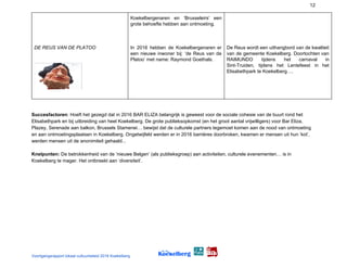 12
DE REUS VAN DE PLATOO
Koekelbergenaren en ‘Brusseleirs’ een
grote behoefte hebben aan ontmoeting.
In 2016 hebben de Koekelbergenaren er
een nieuwe inwoner bij: ‘de Reus van de
Platoo’ met name: Raymond Goethals.
De Reus wordt een uithangbord van de kwaliteit
van de gemeente Koekelberg. Doortochten van
RAIMUNDO tijdens het carnaval in
Sint-Truiden, tijdens het Lentefeest in het
Elisabethpark te Koekelberg….
Succesfactoren​: Hoeft het gezegd dat in 2016 BAR ELIZA belangrijk is geweest voor de sociale cohesie van de buurt rond het
Elisabethpark en bij uitbreiding van heel Koekelberg. De grote publieksopkomst (en het groot aantal vrijwilligers) voor Bar Eliza,
Plazey, Serenade aan balkon, Brussels Stamenei… bewijst dat de culturele partners tegemoet komen aan de nood van ontmoeting
en aan ontmoetingsplaatsen in Koekelberg. Ongetwijfeld werden er in 2016 barrières doorbroken, kwamen er mensen uit hun ‘kot’,
werden mensen uit de anonimiteit gehaald...
Knelpunten:​ De betrokkenheid van de ‘nieuwe Belgen’ (als publieksgroep) aan activiteiten, culturele evenementen… is in
Koekelberg te mager. Het ontbreekt aan ‘diversiteit’.
 
Voortgangsrapport lokaal cultuurbeleid 2016 Koekelberg
 