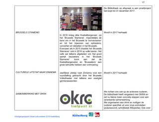 17
BRUSSELS STAMENEI
CULTURELE UITSTAP NAAR ZINNEMA
SAMENWERKING MET OKRA
In 2016 kreeg elke Koekelbergenaar, via
het ‘Brussels Stamenei’, maandelijks de
kans om in het Brussels te ‘​konverseiren​’
en tot het bijwonen van optredens,
concerten en debatten in het Brussels.
Evenzeer als in 2015 draaide het ‘Brussels
Stamenei’ ook in 2016 op volle toeren. Het
café zat telkens afgeladen vol. Het groot
aantal bezoekers in het ‘Brussels
Stamenei’ toont aan dat de
Koekelbergenaren en ‘Brusseleirs’ een
grote behoefte hebben aan ontmoeting.
Jaarlijkse uitstap naar Zinnema voor een
voorstelling gebracht door het Brussels
Volkstheater met telkens een zestigtal
geïnteresseerden.
De Bibliotheek op afspraak is een proefproject
dat loopt tot 31 december 2017.
Wordt in 2017 herhaald.
Wordt in 2017 herhaald.
We richten ons ook op de actievere ouderen.
De bibliotheek heeft vergaderd met OKRA en
zet nu kleine maar concrete stappen voor een
verankerde samenwerking.
We organiseren een drink en nodigen de
ouderen specifiek uit voor onze activiteiten
(poëzieavond, schrijfweek Wikipedia). Ook voor
Voortgangsrapport lokaal cultuurbeleid 2016 Koekelberg
 