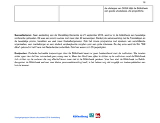 18
de uitstapjes van OKRA blijkt de Bibliotheek
een goede uitvalsbasis. Zie projectfiche.
Succesfactoren: ​Naar aanleiding van de Werelddag Dementie op 21 september 2016, werd er in de bibliotheek een tweetalige
conferentie gehouden. Dit was een enorm succes met meer dan 40 aanwezigen. Dankzij de samenwerking met de Franstaligen en
de tweetalige promo, bereikten we veel meer Koekelbergenaren. Ook het mooie programma met sprekers van verschillende
organisaties, een mantelzorger en een student verpleegkunde zorgden voor een grote interesse. De dag erna werd de film “Still
Alice” getoond in het Frans met Nederlandse ondertitels. Ook hier waren zo’n 35 gegadigden.
Knelpunten: Ondanks herhaalde inspanningen door de Bibliotheek kwam er geen boekendienst voor de rusthuizen. We moeten
onder ogen zien dat hier momenteel geen vraag naar is. Meer dan blind haar pijlen te richten op de rusthuizen moet de Bibliotheek
zich richten op de ouderen die nog effectief lezen maar niet in de Bibliotheek geraken. Voor hen start de Bibliotheek nu Belbib.
Aangezien de Bibliotheek wel een zeer kleine personeelsbezetting heeft, is het helaas nog niet mogelijk om boekenpakketten aan
huis te leveren.
Voortgangsrapport lokaal cultuurbeleid 2016 Koekelberg
 