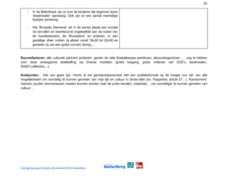 20
- In de Bibliotheek zijn er voor de kinderen die beginnen lezen
‘leeslinealen’ aanwezig. Ook zijn er een aantal meertalige
boekjes aanwezig.
- Het ‘Brussels Stamenei’ wil in de eerste plaats een sociale
rol vervullen en beantwoordt ongetwijfeld aan de noden van
de buurtbewoners, de ‘​Brusseleirs​’ en anderen. In een
gezellige sfeer vinden zij elkaar vanaf 18u30 tot 22u30 en
genieten zij van een gratis concert, lezing,...
 
Succesfactoren: alle culturele partners proberen, gezien de vele Koekelbergse werklozen, éénoudergezinnen… , oog te ​hebben
voor deze strategische doelstelling via diverse middelen (gratis toegang, gratis ontlenen van DVD’s, leeslinealen,
DAISY-collecties,...).
Knelpunten: ​Het zou goed zijn, mocht al het gemeentepersoneel met een publieksfunctie op de hoogte zou zijn van alle
mogelijkheden om voordelig te kunnen genieten van vrije tijd en cultuur in beide talen (bv. Paspartoe, article 27…). ‘Kansarmere’
mensen zouden doorverwezen moeten kunnen worden naar de juiste kanalen, instanties… om voordeliger te kunnen genieten van
cultuur...
Voortgangsrapport lokaal cultuurbeleid 2016 Koekelberg
 