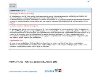 29
REGULIERE
WERKING  
KINDERWERKING DE PLATOO  
Omschrijving en doel van de werking
De vakantiewerking van De Platoo gebeurt zoals de voorgaande jaren in volledige samenwerking met De kroon en De Zeyp. De
kinderwerking tijdens weekdagen gebeurt in samenwerking met Brede School en de bib.
Op woensdagnamiddag worden er tweewekelijks kooklessen georganiseerd en op donderdag worden de Taalkriebeltjes verdergezet,
om kinderen uit de Koekelbergse basisscholen op een fijne, spelende manier ook tijdens de vrije tijd met het Nederlands in contact
brengen.
Evaluatie, evolutie en effect op de omgeving
De speelweken zijn altijd lang van tevoren uitverkocht. De inschrijvingsmodaliteiten en -momenten werden in 2016 aangepast en er
werden actief Paspartoeplaatsen open gesteld. Dit zorgde voor een lichte publieksvernieuwing. Voor de begeleiding werd er voor het
eerst samengewerkt met de jeugddienst van Sint-Agatha-Berchem. Naast de professionele begeleiders kunnen lokale jongeren op die
manier hun eerste stapjes zetten als hulpbegeleider, een aanpak die positief geëvalueerd en in 2017 dus uitgebouwd wordt.
De kwaliteit van de speelweken blijft voorop staan in het engageren van professionele artiesten en begeleiders: het gaat niet enkel
over spelen of sporten, maar ook over kunsteducatie.
Geplande actie 2017
De kinderwerking van De Platoo, De Zeyp en De kroon beperkt zich tot kinderen van 3 tot 12 jaar. Daarna bieden we geen
alternatieven meer aan voor tieners of adolescenten. In 2017 bekijken we of we ook voor deze leeftijdsgroep een aanbod kunnen
formuleren, om die indien succesvol in 2018 verder uit te bouwen.
 
 
PROJECTFICHES + Actieplan Lokaal cultuurbeleid 2017 
Voortgangsrapport lokaal cultuurbeleid 2016 Koekelberg
 