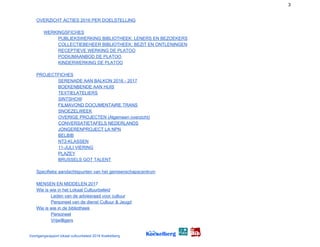 3
OVERZICHT ACTIES 2016 PER DOELSTELLING
WERKINGSFICHES
PUBLIEKSWERKING BIBLIOTHEEK: LENERS EN BEZOEKERS
COLLECTIEBEHEER BIBLIOTHEEK: BEZIT EN ONTLENINGEN
RECEPTIEVE WERKING DE PLATOO
PODIUMAANBOD DE PLATOO
KINDERWERKING DE PLATOO
PROJECT​FICHES
SERENADE AAN BALKON 201​6 - 2017
BOEKENBENDE AAN HUIS
TEXTIELATELIERS
SINTSHOW
FILMAVOND DOCUMENTAIRE TRANS
SNOEZELWEEK
OVERIGE PROJECTEN (Algemeen overzicht)
CONVERSATIETAFELS NEDERLANDS
JONGERENPROJECT LA NPN
BELBIB
NT2-KLASSEN
11-JULI VIERING
PLAZEY
BRUSSELS GOT TALENT
Specifieke aandachtspunten van het gemeenschapscentrum
MENSEN EN MIDDELEN 201​7
Wie is wie in het Lokaal Cultuurbeleid
Leden van de adviesraad voor cultuur
Personeel van de dienst Cultuur & Jeugd
Wie is wie in ​de bibliotheek
Personeel
Vrijwilligers
Voortgangsrapport lokaal cultuurbeleid 2016 Koekelberg
 
