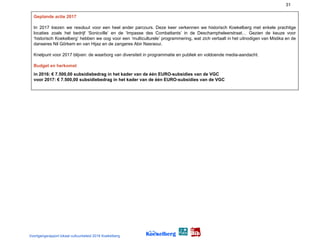 31
Geplande actie 2017
In 2017 kiezen we resoluut voor een heel ander parcours. Deze keer verkennen we historisch Koekelberg met enkele prachtige
locaties zoals het bedrijf ‘Sonicville’ en de ‘Impasse des Combattants’ in de Deschampheleerstraat… Gezien de keuze voor
‘historisch Koekelberg’ hebben we oog voor een ‘multiculturele’ programmering, wat zich vertaalt in het uitnodigen van Mistika en de
danseres Nil Görkem en van Hijaz en de zangeres Abir Nasraoui.
Knelpunt voor 2017 blijven: de waarborg van diversiteit in programmatie en publiek en voldoende media-aandacht.
Budget en herkomst
in 2016: € 7.500,00 subsidiebedrag in het kader van de één EURO-subsidies van de VGC
voor 2017: € 7.500,00 subsidiebedrag in het kader van de één EURO-subsidies van de VGC
Voortgangsrapport lokaal cultuurbeleid 2016 Koekelberg
 