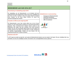 32
PROJECT
 
BOEKENBENDE AAN HUIS 2016-2017 
Omschrijving en doelstelling project 2016
De doelstelling van de Boekenbende is om kinderen met een
taalachterstand meer Nederlands te laten horen door vrijwilligers bij
hen thuis te laten voorlezen. Door het project lokaal te houden
leren mensen uit de buurt elkaar kennen en wordt het
gemeenschapsgevoel versterkt.
Initiatiefnemer en samenwerking
- Streekgericht Bibliotheekbeleid
- bibliotheek Boekelberg
- het Instituut van de Ursulinen
- GBS ‘de kadeekes’
Evaluatie en effect op de omgeving 2016
De Boekenbende is aan haar vierde editie toe en kon dit jaar
rekenen op acht enthousiaste voorlezers en evenveel enthousiaste
gezinnen. Door mond-aan-mond reclame komen ouders in de
bibliotheek zelf vragen naar een voorlezer. Door deze motivatie
hebben we een erg succesvolle editie achter de rug en blijven de
meeste gezinnen ook nadien nog vaste klant in de bib. Hoewel dit
de werking vergemakkelijkt, moeten we erop toezien ook de
kwetsbaarste gezinnen te blijven bereiken.
Geplande actie 2017
In 2017 gaan wij verder op deze lijn: we houden de Boekenbende lokaal en we zijn soepel in het traject. Als een vrijwilliger later nog
wil starten, kan dat. De vrijwilligers worden niet teveel in een vooropgestelde structuur geduwd.
Voortgangsrapport lokaal cultuurbeleid 2016 Koekelberg
 