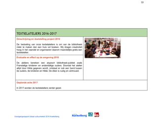 33
TEXTIELATELIERS 2016-2017 
Omschrijving en doelstelling project 2016
De bedoeling van onze textielateliers is om van de bibliotheek
méér te maken dan een huis vol boeken. Wij dragen creativiteit
hoog in het vaandel en organiseren daarom maandelijks gratis een
textielatelier.
Evaluatie en effect op de omgeving 2016
De ateliers bereiken een atypisch bibliotheek-publiek zoals
Franstalige kinderen en anderstalige ouders. Doordat het atelier
altijd door Hilde gegeven wordt, ontstaat er ook een band tussen
de ouders, de kinderen en Hilde. De sfeer is rustig en vertrouwd.
Geplande actie 2017
In 2017 worden de textielateliers verder gezet.
Voortgangsrapport lokaal cultuurbeleid 2016 Koekelberg
 