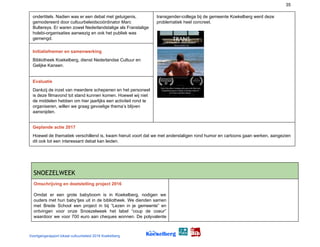 35
ondertitels. Nadien was er een debat met getuigenis,
gemodereerd door cultuurbeleidscoördinator Marc
Bultereys. Er waren zowel Nederlandstalige als Franstalige
holebi-organisaties aanwezig en ook het publiek was
gemengd.
transgender-collega bij de gemeente Koekelberg werd deze
problematiek heel concreet.
Initiatiefnemer en samenwerking
Bibliotheek Koekelberg, dienst Nederlandse Cultuur en
Gelijke Kansen.
Evaluatie
Dankzij de inzet van meerdere schepenen en het personeel
is deze filmavond tot stand kunnen komen. Hoewel wij niet
de middelen hebben om hier jaarlijks een activiteit rond te
organiseren, willen we graag gevoelige thema’s blijven
aansnijden.
Geplande actie 2017
Hoewel de thematiek verschillend is, kwam hieruit voort dat we met anderstaligen rond humor en cartoons gaan werken, aangezien
dit ook tot een interessant debat kan leiden.
SNOEZELWEEK 
Omschrijving en doelstelling project 2016
Omdat er een grote babyboom is in Koekelberg, nodigen we
ouders met hun baby’tjes uit in de bibliotheek. We dienden samen
met Brede School een project in bij “Lezen in je gemeente” en
ontvingen voor onze Snoezelweek het label “coup de coeur”
waardoor we voor 700 euro aan cheques wonnen. De polyvalente
Voortgangsrapport lokaal cultuurbeleid 2016 Koekelberg
 