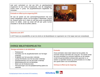 36
zaal werd verduisterd en met een licht- en geluidspektakel
omgetoverd tot een echte snoezelruimte. Ook de nabijgelegen
crèche kwam in groep. De jeugdbibliothecaris begeleidde het
snoezelen.
Evaluatie en effect op de omgeving 2016
Dit was de opstart van een samenwerkingsverband met onze
meest nabijgelegen crèche, de Hummeltjes in Molenbeek. Dankzij
de cheques waren we in staat om zelf twee grote snoezelkoffers
samen te stellen, zodat wij zowel zelf elk jaar gratis kunnen
snoezelen in de bib als de koffers uitlenen.
Geplande actie 2017
In 2017 lenen we snoezelkoffers uit aan de crèche en de kleuterklassen en organiseren we in het najaar weer een snoezelweek.
OVERIGE BIBLIOTHEEKPROJECTEN 
Overige activiteiten in de bibliotheek
- Poëzieavond
- Animaties voor de Jeugdboekenweek voor het lager
onderwijs
- Sm@rtbib voor het secundair onderwijs
- Lezing Dirk Bracke voor het secundair onderwijs
- Poëzieworkshops voor het secundair onderwijs
- Bibliotheekpuzzel voor de kleutertjes
- Week van de Amateurkunsten
- Filmvertoningen voor de speelpleinwerking tijdens de
vakanties
Evaluatie
Onze activiteiten raken beter bekend bij het publiek. De
promotie verloopt veel beter dan vorig jaar. Ten eerste omdat
we onze activiteiten op voorhand inplannen en ten tweede
omdat het gemeenteblad professioneler geworden is: er
werken nu specifiek mensen op communicatie en er is altijd
een aparte katern voor de bibliotheek.
Verloop en effect op de omgeving
Voortgangsrapport lokaal cultuurbeleid 2016 Koekelberg
 