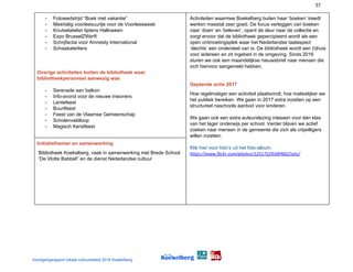 37
- Fotowedstrijd “Boek met vakantie”
- Meertalig voorleesuurtje voor de Voorleesweek
- Knutselatelier tijdens Halloween
- Expo BrusselZWerft
- Schrijfactie voor Amnesty International
- Schaakaterliers
Overige activiteiten buiten de bibliotheek waar
bibliotheekpersoneel aanwezig was
- Serenade aan balkon
- Info-avond voor de nieuwe inwoners
- Lentefeest
- Buurtfeest
- Feest van de Vlaamse Gemeenschap
- Scholenveldloop
- Magisch Kerstfeest
Activiteiten waarmee Boekelberg buiten haar ‘boeken’ treedt
werken meestal zeer goed. De focus verleggen van boeken
naar ‘doen’ en ‘beleven’, opent de deur naar de collectie en
zorgt ervoor dat de bibliotheek gepercipieerd wordt als een
open ontmoetingsplek waar het Nederlandse taalaspect
‘slechts’ een onderdeel van is. De bibliotheek wordt een (t)huis
voor iedereen en zit ingebed in de omgeving. Sinds 2016
sturen we ook een maandelijkse nieuwsbrief naar mensen die
zich hiervoor aangemeld hebben.
Geplande actie 2017
Hoe regelmatiger een activiteit plaatsvindt, hoe makkelijker we
het publiek bereiken. We gaan in 2017 extra inzetten op een
structureel naschools aanbod voor kinderen.
We gaan ook een extra auteurslezing inlassen voor één klas
van het lager onderwijs per school. Verder blijven we actief
zoeken naar mensen in de gemeente die zich als vrijwilligers
willen inzetten.
Klik hier voor foto’s uit het foto-album:
https://www.flickr.com/photos/125172293@N02/sets/
Initiatiefnemer en samenwerking
Bibliotheek Koekelberg, vaak in samenwerking met Brede School
‘De Vlotte Babbel!’ en de dienst Nederlandse cultuur
Voortgangsrapport lokaal cultuurbeleid 2016 Koekelberg
 