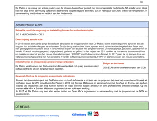 39
De Platoo is op vraag van enkele ouders van de Unesco-basisschool gestart met conversatietafels Nederlands. NA enkele keren bleek
het niet altijd even eenvoudig voldoende deelnemers (tegelijkertijd) te bereiken, dus in het najaar van 2017 willen we heropstarten, in
samenwerking met Lethas en het Huis van het Nederlands.
JONGERENPROJECT LA NPN 
Behoefte vanuit de omgeving en doelstelling binnen het cultuurbeleidsplan
SD 1 VERJONGING -- OD 2
Omschrijving van de actie
In 2016 hebben een aantal jonge Brusselaars structureel de weg gevonden naar De Platoo. Iedere woensdagavond zijn ze er aan de
slag om hun artistieke vleugels te ontvouwen. Ze zijn bezig met muziek, dans, spoken word, rap en worden begeleid door Peter Veyt,
een geëngageerde muzikant die al in verschillende wijken van Brussel met jongeren werkte. Er wordt gepraat, geluisterd, geschreven en
verteld. Er wordt muziek gespeeld, uitgeprobeerd, gedanst en gefilmd. In het najaar van 2016 hadden ze hun eerste toonmoment klaar
en maakten ze deel uit van het nieuwe diversiteitsproject / CIRCUIT van Cultuurcentrum Brussel. In 2017 gaan ze op tournee door een
vijftal gemeenschapscentra met hun eersteling ‘Franklin le Mannequin presenteert LA NPN’ én starten ze aan een nieuwe voorstelling.
Initiatiefnemer en (mogelijke) samenwerkingsverbanden
De Platoo werkt samen met Cultuurcentrum Brussel en laat zich graag inspireren door
collega centra die al een dergelijk traject opzetten.
Budget en herkomst
3000 EUR uit het diversiteitstraject van CCB
Gewenst effect op de omgeving en eventuele indicatoren
Binnen het diversiteitstraject dat De Platoo voor zichzelf definieerde is dit één van de projecten dat mee het superdiverse Brussel wil
onthalen. Naast la NPN ontwikkelde De Platoo in 2016 ook Soirées Métissées, in samenwerking met De Zeyp en Everna, een podium
waarbij alle disciplines aan bod kunnen komen en waar een mix tussen amateur en semi-professionele artiesten ontstaat. Op die
manier wil la NPN + Soirées Métissées uitgroeien tot een voldragen werking.
In 2017 wil De Platoo nog een stap verder zetten en Open Mic’s organiseren in samenwerking met de jongeren van La NPN en
gastcuratoren.
DE BELBIB 
Voortgangsrapport lokaal cultuurbeleid 2016 Koekelberg
 