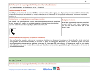 40
Behoefte vanuit de omgeving en doelstelling binnen het cultuurbeleidsplan
SD 1 Verbondenheid, SD 4 Vergrijzing en SD 5 Verarming
Omschrijving van de actie
Vanaf 1 januari tot en met 31 december 2017 kan iedereen, individueel of in groep, een afspraak maken met een bibliotheekmedewerker
buiten de openingsuren van maandag tot vrijdag. Zo kunnen er ook uitleningen en inschrijvingen plaatsvinden wanneer de bibliotheek
gesloten is.
Initiatiefnemer en (mogelijke) samenwerkingsverbanden
Het initiatief is de bibliotheek en er zijn nog geen samenwerkingsverbanden. Indien het
project succes heeft, zouden we ook buiten onze muren kunnen treden door boeken
aan huis te laten leveren door vrijwilligers. Dit is toekomstmuziek.
 
Budget en herkomst
Er is geen extra budget nodig voor het project
en dat is ook het mooie eraan: het gaat erom
dat we niet méér doen maar dat we het
ànders doen.
 
Gewenst effect op de omgeving en eventuele indicatoren
Door ons flexibel op te stellen, willen we dat inwoners van Koekelberg en alle andere Brusselaars en klanten beseffen dat de bibliotheek
geen gesloten, bureaucratische instelling is maar dat wij graag in dialoog gaan. Aangezien wij een bibliotheek zijn met een kleine
personeelsbezetting, kunnen wij niet tegemoet komen aan de vraag naar meer openingsuren. Op deze manier hopen wij onze klanten
toch te bereiken, met name: mensen die eenmalig naar Boekelberg komen om een specifiek boek op te pikken, ouderen die liever in de
voormiddag langskomen...
NT2-KLASSEN 
Behoefte vanuit de omgeving en doelstelling binnen het cultuurbeleidsplan
Voortgangsrapport lokaal cultuurbeleid 2016 Koekelberg
 