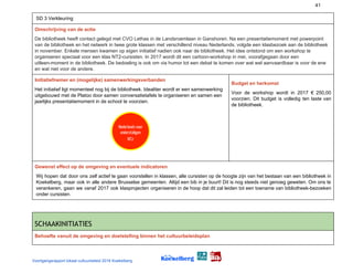 41
SD 3 Verkleuring
Omschrijving van de actie
De bibliotheek heeft contact gelegd met CVO Lethas in de Landsroemlaan in Ganshoren. Na een presentatiemoment met powerpoint
van de bibliotheek en het netwerk in twee grote klassen met verschillend niveau Nederlands, volgde een klasbezoek aan de bibliotheek
in november. Enkele mensen kwamen op eigen initiatief nadien ook naar de bibliotheek. Het idee ontstond om een workshop te
organiseren speciaal voor een klas NT2-cursisten. In 2017 wordt dit een cartoon-workshop in mei, voorafgegaan door een
uitleen-moment in de bibliotheek. De bedoeling is ook om via humor tot een debat te komen over wat wel aanvaardbaar is voor de ene
en wat niet voor de andere.
Initiatiefnemer en (mogelijke) samenwerkingsverbanden
Het initiatief ligt momenteel nog bij de bibliotheek. Idealiter wordt er een samenwerking
uitgebouwd met de Platoo door samen conversatietafels te organiseren en samen een
jaarlijks presentatiemoment in de school te voorzien.
Budget en herkomst
Voor de workshop wordt in 2017 € 250,00
voorzien. Dit budget is volledig ten laste van
de bibliotheek.
Gewenst effect op de omgeving en eventuele indicatoren
Wij hopen dat door ons zelf actief te gaan voorstellen in klassen, alle cursisten op de hoogte zijn van het bestaan van een bibliotheek in
Koekelberg, maar ook in alle andere Brusselse gemeenten. Altijd een bib in je buurt! Dit is nog steeds niet genoeg geweten. Om ons te
verankeren, gaan we vanaf 2017 ook klasprojecten organiseren in de hoop dat dit zal leiden tot een toename van bibliotheek-bezoeken
onder cursisten.
SCHAAKINITIATIES 
Behoefte vanuit de omgeving en doelstelling binnen het cultuurbeleidsplan
Voortgangsrapport lokaal cultuurbeleid 2016 Koekelberg
 