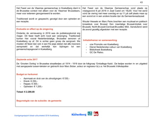 43
Het Feest van de Vlaamse gemeenschap in Koekelberg dient in
de Brusselse context niet alleen voor de ‘Vlaamse’ Brusselaars,
maar voor iedereen georganiseerd te worden.
Traditioneel wordt er gespeecht, gevolgd door een optreden en
een receptie.
Het Feest van de Vlaamse Gemeenschap vond plaats op
vrijdagavond 8 juli 2016 in Zaal Cadol om 18u00. Voor het eerst
vond de viering niet meer overdag en op 11 juli zelf plaats maar op
een avond en in een andere locatie dan de Gemeenteraadszaal.
Wouter Hessels en Marc Peire brachten een muzikaal en poëtisch
toneelstuk over Brussel. Een meertalige Brussel-triptiek over
Brussels North-Brussel-Centraal-Bruxelles Midi. Aansluitend werd
de avond gezellig afgesloten met een receptie.
​Initiatiefnemer en samenwerking
- vzw Promotie van Koekelberg
- Dienst Nederlandse cultuur van Koekelberg
- Bibliotheek Boekelberg
- GC De Platoo.
Evaluatie en effect op de omgeving
Ondanks de vernieuwing in 2016 was de publieksopkomst erg
mager. Dit feest heeft echt nood aan verjonging. Traditioneel
komen hier vooral Nederlandstalige, Brusselse senioren uit
Koekelberg op af. Dit is echter geen groep die aangroeit. We
moeten dit feest dan ook in een fris jasje steken dat alle inwoners
aanspreekt en dat werkelijk kan bijdragen tot een
gemeenschapsgevoel in Koekelberg.
Geplande actie 2017
De ‘Grooten Oorlog’ in Brusselse straatliedjes uit 1914 - 1918 door de folkgroep ‘Emballage Kado’. De liedjes worden in- en uitgeleid
met aangepaste tussen-teksten en gebracht door Marc Bober, acteur en regisseur bij o.a. het Brussels Volkstejoêter.
Budget en herkomst
- Aanmaak en druk van de uitnodigingen: € 530,-
- Drank: € 250,-
- Hapjes: € 300,-
- Optreden: € 1.200,-
Totaal: € 2.280,00
Begunstigde van de subsidie: de gemeente
Voortgangsrapport lokaal cultuurbeleid 2016 Koekelberg
 