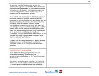 46
Na grondige evaluatie bleek evenwel dat toch niet
'iedereen' zijn weg vond naar Bar Eliza. Aanvullend op de
ontmoetingsplek creëren we in 2017 tentakels om en rond
het park om o.a. Brusselaars met migratieachtergrond te
bereiken en tegemoet te komen aan de vraag van de
jongeren rond het sportterrein in het park.
Twee mobiele units (een mobiel en uitklapbaar podium en
een mobiel theesalon / koffiebar / keukentje) worden
ontwikkeld om het hele Elisabethpark te ontsluiten: een Bar
Eliza op verplaatsing als het ware, een lokaal instrument
om nieuwe noden en (inherent daaraan) nieuwe
methodieken te ontdekken op het terrein zelf. Noem het
een stedelijke kameleon: op het basketbalterrein wordt het
immers een DJ-booth, een podium voor rappers of slam
poets, een geluidsinstallatie voor een groep breakdancers,
op de speeltuin een vertelhoekje, een studio om
kinderliedjes van over de hele wereld te beluisteren, op het
voorplein een mobiel theesalon waar vrijwilligers paraat
staan om ontmoeting te faciliteren.
Finaliteit? Een vervolgverhaal voor 2018, waarbij werkelijk
alle bezoekers van het Elisabethpark met elkaar te
verbonden worden om zo het superdiverse Brussel te
omarmen.
Initiatiefnemer en samenwerking
Sinds 2015 wordt Plazey georganiseerd door een
samenwerkingsverband van 4 partners: De
gemeenschapscentra De Zeyp en De Platoo, Zinnema en
Beeldenstorm.
Daarnaast is er een kerngroep vrijwilligers om mee na te
denken over inhoud, logistiek, communicatie en promotie.
Zij vormen een stuurgroep en dragen mee het festival.
Voortgangsrapport lokaal cultuurbeleid 2016 Koekelberg
 