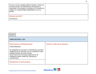 47
Om een zo divers mogelijk publiek te bereiken, werken we
eveneens samen met uiteenlopende verenigingen en
organisaties. We beroepen ons daarbij op hun expertise en
nodigen hun respectievelijke doelpublieken uit op ons
festival.
Geplande actie 2017
zie hierboven
PROJECT
 
SOIREES METISSEES - 2016 
Omschrijving en doelstelling project
Soirées Métissées
De doelstelling van dit project is multicultureel, jong talent
begeleiden bij het uitbouwen van hun creativiteit en deze
jeugdige artiesten een podium bieden.
Op die manier komt het project tegemoet aan de
strategische doelen verkleuring, verjonging en
verbondenheid.
Verloop en effect op de omgeving
Initiatiefnemer en samenwerking
Voortgangsrapport lokaal cultuurbeleid 2016 Koekelberg
 