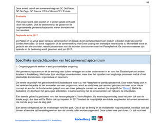 48
Deze avond betreft een samenwerking van GC De Platoo,
GC De Zeyp, GC Everna, CC La Villa en CC L’Entrela.
Evaluatie
Het project werd zeer positief en in groten getale onthaald
door het publiek. Ook de deelnemers / de gasten en de
organiserende gemeenschapscentra waren tevreden met
het resultaat.
Geplande actie 2017
De Platoo en De Zeyp gaan opnieuw samenwerken om lokaal, divers (amateur)talent een podium te bieden onder de noemer
Soirées Métissées. Er wordt nagedacht of de samenwerking met Evere daarbij een werkelijke meerwaarde is. Momenteel wordt er
gedacht aan vier avonden, waarbij de winnaars van de avonden doorstromen naar het Plazeyfestival. De brainstormsessies zijn
lopende en de beslissing wordt genomen eind juni 2017.
Specifieke aandachtspunten van het gemeenschapscentrum 
1. Omgevingsgericht werken in een grootstedelijke omgeving
Het gemeenschapscentrum wil de werking naar buiten verleggen en acties ondernemen in en rond het Elisabethpark en andere
locaties in Koekelberg. Niet louter door vluchtige tussenkomsten, maar door het opzetten van langdurige processen met al of niet
plaatselijke kunstenaars, organisaties en bewoners.
De eerste keuze blijft het gebied rond het Elisabethpark waar o.a. het Plazeyfestival jaarlijks plaatsvindt. Daar waar Plazey zich in
het verleden beperkte tot het aanbieden van een programma, wordt er sinds twee jaar resoluut gekozen voor een totaal nieuw
concept en worden de fundamenten gelegd voor een meer gelaagde manier van werken (zie projectfiche ‘​Plazey​’). Het is de
bedoeling om doorheen het ganse jaar activiteiten, in samenwerking met de omwonenden van het park, te ontwikkelen.
Een tweede gebied is gesitueerd rond het heraangelegde H. Vanhuffelplein. Op woensdagnamiddag barst het plein ook van de
lokale jeugd, dus daar wil De Platoo ook op inspelen. In 2017 bestaat de hoop tijdelijk een lokale jeugdwerker te kunnen aanwerven
die met die jeugd aan de slag gaat.
Een derde werkgebied zijn de invalswegen rond het park. Ook al zijn de timing en de modaliteiten nog onduidelijk, het staat vast dat
binnen afzienbare tijd herstellingswerken aan de tunnels zullen worden uitgevoerd. Deze zullen twee jaar duren. Dit zal voor heel
Voortgangsrapport lokaal cultuurbeleid 2016 Koekelberg
 