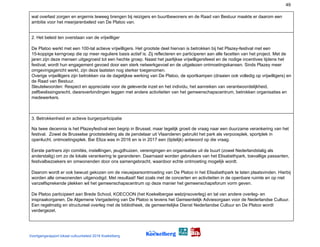 49
wat overlast zorgen en ergernis teweeg brengen bij reizigers en buurtbewoners en de Raad van Bestuur maakte er daarom een
ambitie voor het meerjarenbeleid van De Platoo van.
2. Het beleid ten overstaan van de vrijwilliger
De Platoo werkt met een 100-tal actieve vrijwilligers. Het grootste deel hiervan is betrokken bij het Plazey-festival met een
15-koppige kerngroep die op meer reguliere basis actief is. Zij reflecteren en participeren aan alle facetten van het project. Met de
jaren zijn deze mensen uitgegroeid tot een hechte groep. Naast het jaarlijkse vrijwilligersfeest en de nodige incentives tijdens het
festival, wordt hun engagement gevoed door een sterk netwerkgevoel en de uitgelezen ontmoetingskansen. Sinds Plazey meer
omgevingsgericht werkt, zijn deze laatsten nog sterker toegenomen.
Overige vrijwilligers zijn betrokken via de dagelijkse werking van De Platoo, de sportkampen (draaien ook volledig op vrijwilligers) en
de Raad van Bestuur.
Sleutelwoorden: Respect en appreciatie voor de geleverde inzet en het individu, het aanreiken van verantwoordelijkheid,
zelfbeslissingsrecht, dwarsverbindingen leggen met andere activiteiten van het gemeenschapscentrum, betrokken organisaties en
medewerkers.
3. Betrokkenheid en actieve burgerparticipatie
Na twee decennia is het Plazeyfestival een begrip in Brussel, maar tegelijk groeit de vraag naar een duurzame verankering van het
festival. Zowel de Brusselse grootstedeling als de pendelaar uit Vlaanderen gebruikt het park als verpoosplek, sportplek in
openlucht, ontmoetingsplek. Bar Eliza was in 2016 en is in 2017 een (tijdelijk) antwoord op die vraag.
Eerste partners zijn comités, instellingen, jeugdhuizen, verenigingen en organisaties uit de buurt (zowel Nederlandstalig als
anderstalig) om zo de lokale verankering te garanderen. Daarnaast worden gebruikers van het Elisabethpark, toevallige passanten,
festivalbezoekers en omwonenden door ons samengebracht, waardoor echte ontmoeting mogelijk wordt.
Daarom wordt er ook bewust gekozen om de nieuwjaarsontmoeting van De Platoo in het Elisabethpark te laten plaatsvinden. Hierbij
worden alle omwonenden uitgenodigd. Met resultaat! Net zoals met de concerten en activiteiten in de openbare ruimte en op niet
vanzelfsprekende plekken wil het gemeenschapscentrum op deze manier het gemeenschapsforum vorm geven.
De Platoo participeert aan Brede School, KOECOON (het Koekelbergse welzijnsoverleg) en tal van andere overleg- en
inspraakorganen. De Algemene Vergadering van De Platoo is tevens het Gemeentelijk Adviesorgaan voor de Nederlandse Cultuur.
Een regelmatig en structureel overleg met de bibliotheek, de gemeentelijke Dienst Nederlandse Cultuur en De Platoo wordt
verdergezet.
Voortgangsrapport lokaal cultuurbeleid 2016 Koekelberg
 