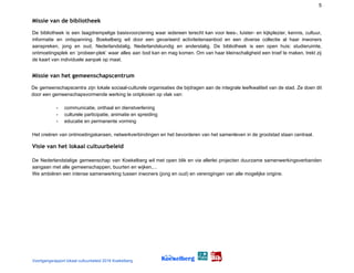 5
Missie van de bibliotheek  
De bibliotheek is een laagdrempelige basisvoorziening waar iedereen terecht kan voor lees-, luister- en kijkplezier, kennis, cultuur,
informatie en ontspanning. Boekelberg wil door een gevarieerd activiteitenaanbod en een diverse collectie al haar inwoners
aanspreken, jong en oud, Nederlandstalig, Nederlandskundig en anderstalig. De bibliotheek is een open huis: studieruimte,
ontmoetingsplek en ‘probeer-plek’ waar alles aan bod kan en mag komen. Om van haar kleinschaligheid een troef te maken, trekt zij
de kaart van individuele aanpak op maat.
Missie van het gemeenschapscentrum  
De gemeenschapscentra zijn lokale sociaal-culturele organisaties die bijdragen aan de integrale leefkwaliteit van de stad. Ze doen dit
door een gemeenschapsvormende werking te ontplooien op vlak van:
- communicatie, onthaal en dienstverlening
- culturele participatie, animatie en spreiding
- educatie en permanente vorming
Het creëren van ontmoetingskansen, netwerkverbindingen en het bevorderen van het samenleven in de grootstad staan centraal.
Visie van het lokaal cultuurbeleid 
De Nederlandstalige gemeenschap van Koekelberg wil met open blik en via allerlei projecten duurzame samenwerkingsverbanden
aangaan met alle gemeenschappen, buurten en wijken,...
We ambiëren een intense samenwerking tussen inwoners (jong en oud) en verenigingen van alle mogelijke origine.
Voortgangsrapport lokaal cultuurbeleid 2016 Koekelberg
 
