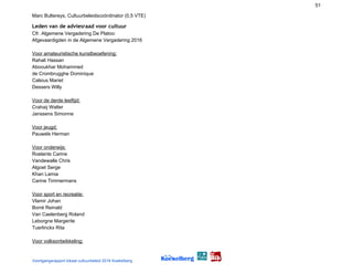 51
Marc Bultereys, Cultuurbeleidscoördinator (0,5 VTE)
Leden van de adviesraad voor cultuur 
Cfr. Algemene Vergadering De Platoo:
Afgevaardigden in de Algemene Vergadering 2016
Voor amateuristische kunstbeoefening:
Rahali Hassan
Abooukhar Mohammed
de Crombrugghe Dominique
Calsius Mariet
Dessers Willy
Voor de derde leeftijd:
Crahaij Walter
Janssens Simonne
Voor jeugd:
Pauwels Herman
Voor onderwijs:
Roelants Carine
Vandewalle Chris
Algoet Serge
Khan Lamia
Carine Timmermans
Voor sport en recreatie:
Vlamir Johan
Borré Reinald
Van Caelenberg Roland
Leborgne Margerite
Tuerlinckx Rita
Voor volksontwikkeling:
Voortgangsrapport lokaal cultuurbeleid 2016 Koekelberg
 