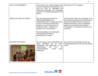 9
LEES- EN TAALKRIEBELS
LEER ALLES OVER JE TANDEN
DE GROTE SINT-SHOW
Vele kinderen (en ouders) hebben grote
nood aan begeleiding bij Nederlands in de
vrije tijd. Lees- en taalkriebels zijn
kortdurende leesstages voor anderstalige
kinderen in het Gemeenschapscentrum de
Platoo.
Een samenwerking Brede School -
Bibliotheek Boekelberg. Een
tentoonstelling die je, via kleurrijke prenten
en foto’s, toont hoe je je tanden kan
poetsen en hoe een bezoek aan de
tandarts eruit ziet… Speciaal voor
kinderen van 2,5 jaar tot 8 jaar.
De tentoonstelling rond mondhygiëne
werd bezocht door heel veel
kleuterklassen en ouders.
Elk jaar opnieuw plant de Bibliotheek een
groot evenement met als thema
“Sinterklaas”. Alle deelnemers van o.a.
‘Boekenbende aan huis’, de
voorleesmiddagen… worden hierop
uitgenodigd.
Wordt zeker in 2017 voortgezet.
De leerkrachten vulden een evaluatielijst in, die
dan verwerkt zal worden door het Verbond der
Vlaamse Tandartsen. Binnen het kader van
Brede School wordt er nog een vergadering
gepland om te bespreken hoe het thema
‘mondhygiëne’ in de toekomst verder aan bod
zal komen.
Een leuke show en Sinterklaas brengt een
verrassingsbezoekje vóór hij weer naar Spanje
vertrok...
Voortgangsrapport lokaal cultuurbeleid 2016 Koekelberg
 