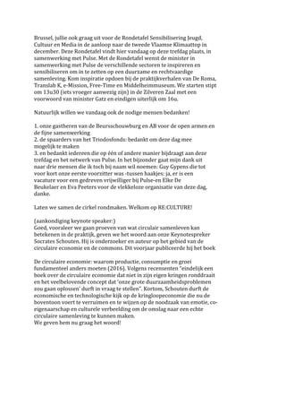 Brussel,	jullie	ook	graag	uit	voor	de	Rondetafel	Sensibilisering	Jeugd,		
Cultuur	en	Media	in	de	aanloop	naar	de	tweede	Vlaamse	Klimaattop	in		
december.	Deze	Rondetafel	vindt	hier	vandaag	op	deze	trefdag	plaats,	in		
samenwerking	met	Pulse.	Met	de	Rondetafel	wenst	de	minister	in		
samenwerking	met	Pulse	de	verschillende	sectoren	te	inspireren	en		
sensibiliseren	om	in	te	zetten	op	een	duurzame	en	rechtvaardige		
samenleving.	Kom	inspiratie	opdoen	bij	de	praktijkverhalen	van	De	Roma,		
Translab	K,	e-Mission,	Free-Time	en	Middelheimmuseum.	We	starten	stipt		
om	13u30	(iets	vroeger	aanwezig	zijn)	in	de	Zilveren	Zaal	met	een		
voorwoord	van	minister	Gatz	en	eindigen	uiterlijk	om	16u.		
	
Natuurlijk	willen	we	vandaag	ook	de	nodige	mensen	bedanken!		
	
1.	onze	gastheren	van	de	Beursschouwburg	en	AB	voor	de	open	armen	en		
de	fijne	samenwerking		
2.	de	spaarders	van	het	Triodosfonds:	bedankt	om	deze	dag	mee		
mogelijk	te	maken		
3.	en	bedankt	iedereen	die	op	één	of	andere	manier	bijdraagt	aan	deze		
trefdag	en	het	netwerk	van	Pulse.	In	het	bijzonder	gaat	mijn	dank	uit		
naar	drie	mensen	die	ik	toch	bij	naam	wil	noemen:	Guy	Gypens	die	tot		
voor	kort	onze	eerste	voorzitter	was	-tussen	haakjes:	ja,	er	is	een		
vacature	voor	een	gedreven	vrijwilliger	bij	Pulse-en	Elke	De		
Beukelaer	en	Eva	Peeters	voor	de	vlekkeloze	organisatie	van	deze	dag,		
danke.		
	
Laten	we	samen	de	cirkel	rondmaken.	Welkom	op	RE:CULTURE!		
	
(aankondiging	keynote	speaker:)		
Goed,	vooraleer	we	gaan	proeven	van	wat	circulair	samenleven	kan		
betekenen	in	de	praktijk,	geven	we	het	woord	aan	onze	Keynotespreker		
Socrates	Schouten.	Hij	is	onderzoeker	en	auteur	op	het	gebied	van	de		
circulaire	economie	en	de	commons.	Dit	voorjaar	publiceerde	hij	het	boek		
	
De	circulaire	economie:	waarom	productie,	consumptie	en	groei		
fundamenteel	anders	moeten	(2016).	Volgens	recensenten	“eindelijk	een		
boek	over	de	circulaire	economie	dat	niet	in	zijn	eigen	kringen	ronddraait		
en	het	veelbelovende	concept	dat	‘onze	grote	duurzaamheidsproblemen		
zou	gaan	oplossen’	durft	in	vraag	te	stellen”.	Kortom,	Schouten	durft	de		
economische	en	technologische	kijk	op	de	kringloopeconomie	die	nu	de		
boventoon	voert	te	verruimen	en	te	wijzen	op	de	noodzaak	van	emotie,	co-	
eigenaarschap	en	culturele	verbeelding	om	de	omslag	naar	een	echte		
circulaire	samenleving	te	kunnen	maken.		
We	geven	hem	nu	graag	het	woord!	
 