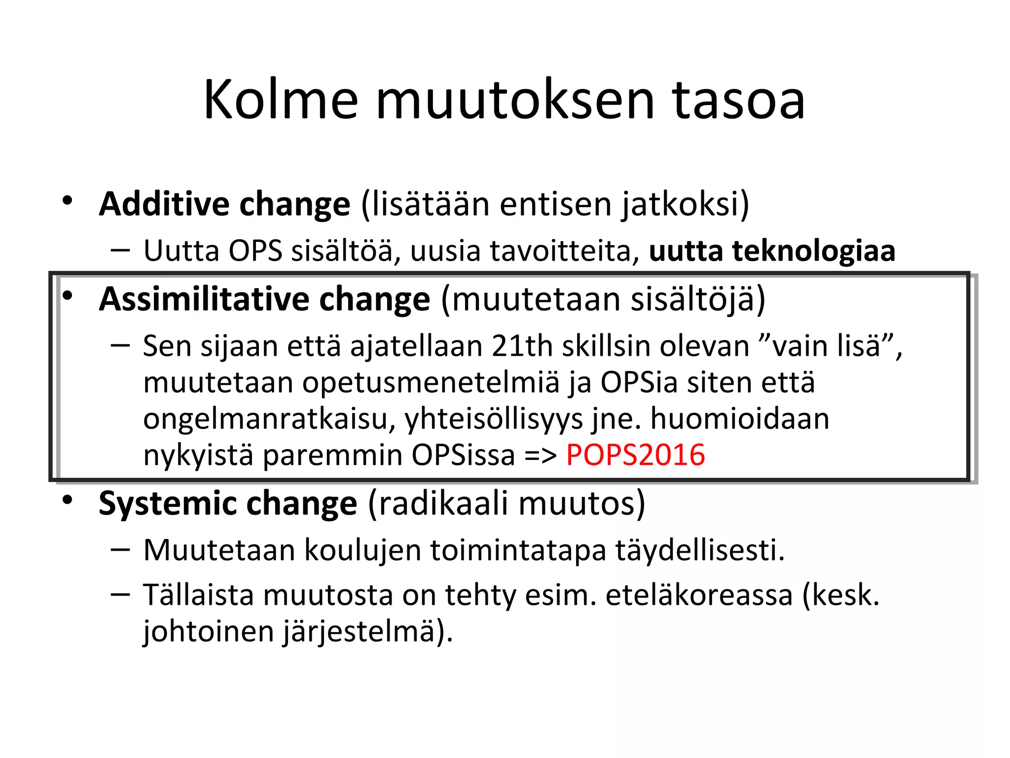 Kolme muutoksen tasoa
• Additive change (lisätään entisen jatkoksi)
– Uutta OPS sisältöä, uusia tavoitteita, uutta teknologiaa
• Assimilitative change (muutetaan sisältöjä)
– Sen sijaan että ajatellaan 21th skillsin olevan ”vain lisä”,
muutetaan opetusmenetelmiä ja OPSia siten että
ongelmanratkaisu, yhteisöllisyys jne. huomioidaan
nykyistä paremmin OPSissa => POPS2016
• Systemic change (radikaali muutos)
– Muutetaan koulujen toimintatapa täydellisesti.
– Tällaista muutosta on tehty esim. eteläkoreassa (kesk.
johtoinen järjestelmä).
 