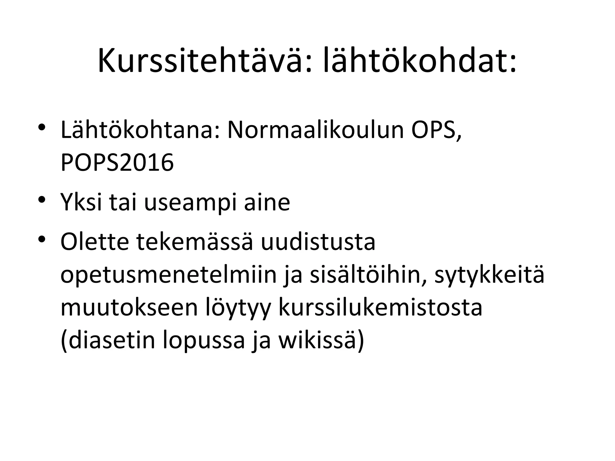 Kurssitehtävä: lähtökohdat:
• Lähtökohtana: Normaalikoulun OPS,
POPS2016
• Yksi tai useampi aine
• Olette tekemässä uudistusta
opetusmenetelmiin ja sisältöihin, sytykkeitä
muutokseen löytyy kurssilukemistosta
(diasetin lopussa ja wikissä)
 