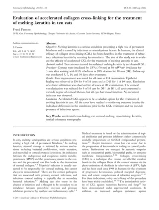 Veterinary Ophthalmology (2013) 1–10

DOI:10.1111/vop.12112

Evaluation of accelerated collagen cross-linking for the treatment
of melting keratitis in ten cats
Frank Famose
DVM, Cert. Veterinary Ophthalmology, Clinique Vétérinaire des Acacias, 42 avenue Lucien-Servanty, 31700 Blagnac, France

Address communications to:
F. Famose
Tel.: +33 5 61 71 24 02
Fax: +33 5 61 71 65 52
e-mail: frankfamose@gmail.com

Abstract
Objectives Melting keratitis is a serious condition presenting a high risk of permanent
blindness and is caused by infectious or noninfectious factors. In humans, the clinical
efﬁcacy of collagen cross-linking (CXL) has been described in the treatment of refractory infectious keratitis by arresting keratomalacia. The aim of this study was to evaluate the efﬁcacy of accelerated CXL for the treatment of melting keratitis in cats.
Animals studied Ten cats were treated for unilateral melting keratitis by accelerated CXL.
Procedure Corneas were irradiated by UVA (370 nm) at 30 mW/cm² irradiance for
3 min after soaking with 0.1% riboﬂavin in 20% dextran for 30 min (D1). Follow-up
was conducted 3, 7, 14, and 30 days after treatment.
Results Pain improvement was noted for all cases at D4 examination. Epithelial
healing was observed at D8 for 9 of 10 cases and at D15 for 1 of 10 cases. Resolution
of cellular inﬁltration was observed for all cases at D8 examination. The corneal
vascularization was reduced for 9 of 10 cats by D31. At D31, all cases presented a
variable degree of corneal ﬁbrosis, but all eyes had visual function. No recurrent
infection was observed.
Conclusion Accelerated CXL appears to be a valuable option for the treatment of
melting keratitis in cats. All the cases have reached a satisfactory outcome despite the
individual differences in the conditions prior to the CXL treatment and the variable
presence of infectious agents.
Key Words: accelerated cross-linking, cat, corneal melting, cross-linking, keratitis,
optical coherence tomography

INTRODUCTION

In cats, melting keratopathies are serious conditions presenting a high risk of permanent blindness.1 In melting
keratitis, stromal damage is initiated by various mechanisms including bacterial proliferation, toxin secretion,
and microbial or corneal protease activation. An imbalance
between the endogenous and exogenous matrix metalloproteinases (MMP) and the proteinases present in the cornea and the precorneal tear ﬁlm leads to the destruction
of corneal collagen.2–4 Microbial infection is usually suspected to be responsible for corneal melting, but cannot
always be demonstrated.1 There are few corneal pathogens
that are associated with primary corneal infections, and
infectious corneal melting is typically due to secondary
bacterial infections.1,5 Melting can also occur in the
absence of infection and is thought to be secondary to an
imbalance between proteolytic enzymes and protease
inhibitors produced by resident and inﬂammatory cells.2–4
© 2013 American College of Veterinary Ophthalmologists

Medical treatment is based on the administration of topical antibiotics and protease inhibitors either commercially
available preparations or fortiﬁed compounded preparations.6,7 Despite treatment, vision loss can occur due to
the progression of keratomalacia leading to corneal perforation. Perforations are managed by tectonic surgeries
such as conjunctival grafts, biomaterial grafts, or amniotic
membrane transplantation.8–11 Collagen cross-linking
(CXL) is a technique that creates intraﬁbrillar covalent
bonds in the collagen ﬁbers of the corneal stroma via the
photo-activation of riboﬂavin by ultraviolet-A (UVA) light
and has been used since 1998 in humans for the treatment
of progressive keratoconus, pellucid marginal degeneration, and ectatic complications of refractive surgeries.12–15
For these indications, safety and efﬁcacy of this procedure
have been widely established.12–21 The antimicrobial activity of CXL against numerous bacteria and fungi22 has
been demonstrated under experimental conditions. In
addition, an increased collagen resistance against

 