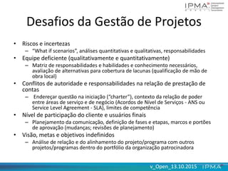 v_Open_13.10.2015v_Open_13.10.2015
Desafios da Gestão de Projetos
• Riscos e incertezas
– “What if scenarios”, análises quantitativas e qualitativas, responsabilidades
• Equipe deficiente (qualitativamente e quantitativamente)
– Matriz de responsabilidades e habilidades e conhecimento necessários,
avaliação de alternativas para cobertura de lacunas (qualificação de mão de
obra local)
• Conflitos de autoridade e responsabilidades na relação de prestação de
contas
– Endereçar questão na iniciação (“charter”), contexto da relação de poder
entre áreas de serviço e de negócio (Acordos de Nível de Serviços - ANS ou
Service Level Agreement - SLA), limites de competência
• Nível de participação do cliente e usuários finais
– Planejamento da comunicação, definição de fases e etapas, marcos e portões
de aprovação (mudanças; revisões de planejamento)
• Visão, metas e objetivos indefinidos
– Análise de relação e do alinhamento do projeto/programa com outros
projetos/programas dentro do portfólio da organização patrocinadora
 