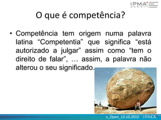 v_Open_13.10.2015v_Open_13.10.2015
O que é competência?
• Competência tem origem numa palavra
latina “Competentia” que significa “está
autorizado a julgar” assim como “tem o
direito de falar”, … assim, a palavra não
alterou o seu significado.
 