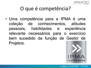 v_Open_13.10.2015v_Open_13.10.2015
O que é competência?
• Uma competência para a IPMA é uma
coleção de conhecimentos, atitudes
pessoais, habilidades e experiência
relevante necessários para o exercício
bem sucedido da função de Gestor de
Projetos.
 