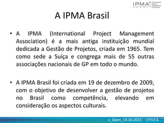 v_Open_13.10.2015v_Open_13.10.2015
A IPMA Brasil
• A IPMA (International Project Management
Association) é a mais antiga instituição mundial
dedicada a Gestão de Projetos, criada em 1965. Tem
como sede a Suíça e congrega mais de 55 outras
associações nacionais de GP em todo o mundo.
• A IPMA Brasil foi criada em 19 de dezembro de 2009,
com o objetivo de desenvolver a gestão de projetos
no Brasil como competência, elevando em
consideração os aspectos culturais.
 
