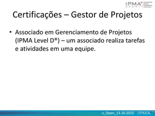 v_Open_13.10.2015v_Open_13.10.2015
Certificações – Gestor de Projetos
• Associado em Gerenciamento de Projetos
(IPMA Level D®) – um associado realiza tarefas
e atividades em uma equipe.
 