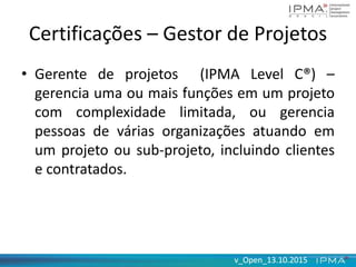 v_Open_13.10.2015v_Open_13.10.2015
Certificações – Gestor de Projetos
• Gerente de projetos (IPMA Level C®) –
gerencia uma ou mais funções em um projeto
com complexidade limitada, ou gerencia
pessoas de várias organizações atuando em
um projeto ou sub-projeto, incluindo clientes
e contratados.
 
