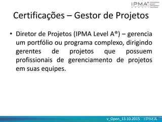 v_Open_13.10.2015v_Open_13.10.2015
Certificações – Gestor de Projetos
• Diretor de Projetos (IPMA Level A®) – gerencia
um portfólio ou programa complexo, dirigindo
gerentes de projetos que possuem
profissionais de gerenciamento de projetos
em suas equipes.
 
