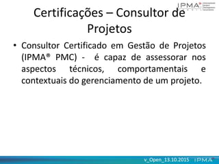 v_Open_13.10.2015v_Open_13.10.2015
Certificações – Consultor de
Projetos
• Consultor Certificado em Gestão de Projetos
(IPMA® PMC) - é capaz de assessorar nos
aspectos técnicos, comportamentais e
contextuais do gerenciamento de um projeto.
 