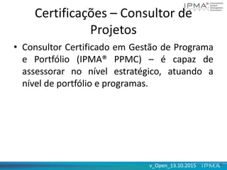 v_Open_13.10.2015v_Open_13.10.2015
Certificações – Consultor de
Projetos
• Consultor Certificado em Gestão de Programa
e Portfólio (IPMA® PPMC) – é capaz de
assessorar no nível estratégico, atuando a
nível de portfólio e programas.
 
