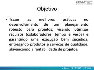 v_Open_13.10.2015v_Open_13.10.2015
Objetivo
• Trazer as melhores práticas no
desenvolvimento de um planejamento
robusto para projetos, visando otimizar
recursos (colaboradores, tempo e verba) e
garantindo uma execução bem sucedida,
entregando produtos e serviços de qualidade,
alavancando a rentabilidade de projetos.
 