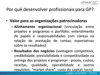 v_Open_13.10.2015v_Open_13.10.2015
Por quê desenvolver profissionais para GP?
• Valor para as organizações patrocinadoras
– Alinhamento organizacional (vinculação entre
projetos e programas e portfólio; entendimento
de papéis e responsabilidades com clareza na
relação de prestação de contas; expectativas
sobre os resultados)
– Resultados dos negócios (vantagem competitiva;
credibilidade, previsibilidade e competitividade na
entrega dos projetos e programas - prazos, custos,
receitas, qualidade, operabilidade e outros
requisitos; “market share”; custo do capital; lucro)
 