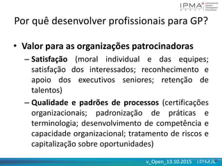 v_Open_13.10.2015v_Open_13.10.2015
Por quê desenvolver profissionais para GP?
• Valor para as organizações patrocinadoras
– Satisfação (moral individual e das equipes;
satisfação dos interessados; reconhecimento e
apoio dos executivos seniores; retenção de
talentos)
– Qualidade e padrões de processos (certificações
organizacionais; padronização de práticas e
terminologia; desenvolvimento de competência e
capacidade organizacional; tratamento de riscos e
capitalização sobre oportunidades)
 