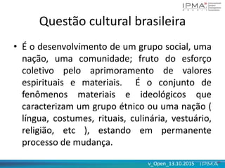 v_Open_13.10.2015v_Open_13.10.2015
Questão cultural brasileira
• É o desenvolvimento de um grupo social, uma
nação, uma comunidade; fruto do esforço
coletivo pelo aprimoramento de valores
espirituais e materiais. É o conjunto de
fenômenos materiais e ideológicos que
caracterizam um grupo étnico ou uma nação (
língua, costumes, rituais, culinária, vestuário,
religião, etc ), estando em permanente
processo de mudança.
 