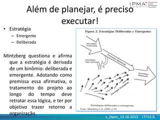 v_Open_13.10.2015v_Open_13.10.2015
Além de planejar, é preciso
executar!
• Estratégia
– Emergente
– Deliberada
Mintzberg questiona e afirma
que a estratégia é derivada
de um binômio: deliberada e
emergente. Adotando como
premissa essa afirmativa, o
tratamento do projeto ao
longo do tempo deve
retratar essa lógica, e ter por
objetivo trazer retorno a
organização.
 