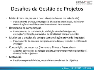 v_Open_13.10.2015v_Open_13.10.2015
Desafios da Gestão de Projetos
• Metas irreais de prazos e de custos (síndrome do estudante)
– Planejamento criativo, simulações e análise de alternativas, estruturar
comunicação da realidade ao time e demais interessados
• Deficiência na comunicação
– Planejamento da comunicação, definição de relatórios (prazos,
execução/verificação/aprovação, destinatários), comportamentos
• Mudanças e desvios de escopo sem avaliação prévia de impactos
– Planejamento do controle integrado de mudanças, reportes e critérios de
avaliação
• Competição por recursos (humanos, físicos e financeiros)
– Aspectos contextuais da relação projeto/programa/portfólio (prioridades,
vinculação de objetivos)
• Motivação
– Papéis e responsabilidades, entendimento e clareza de objetivos
 