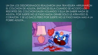 UN DIA LOS DESORDENADOS REALIZARON UNA TRAVESURA ARRUINARON
EL COLCHON DE AZULITA, ENTONCES ELLA CUANDO SE ACOSTO LOS
RESORTES DEL COLCHON SALEN VOLANDO Y ELLA SIN SABER NADA SE
ASUSTA, POR SUERTE NO LE PASO NADA GRABE SOLO LE ATRAVESO EL
CORAZON Y SE LO SACO PERO POR SUERTE NO LE PASO NADA MAS A LA
POBRE AZULITA...
 