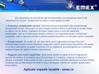 Din experienta am identificat cele mai frecvente cinci greseli pe care le fac
„meseriasii de ocazie”, greseli care ar trebui in mod special evitate:
 Evaluarea complexitatii lucrarii. Cea mai frecventa greseala este subestimarea
complexitatii lucrarii. Desi pare un lucru simplu, pentru oricine a participat la scoala macar
la cateva ore de desen, realitatea din teren poate ridica o serie de obstacole
neasteptate, cum ar fi inlaturarea stratului anterior sau reparatiile pentru indreptarea
suprafetei, care in general solicita o minima experienta pentru un rezultat macar acceptabil.
 Durata lucrarii. De multe ori, cei care decid sa-si zugraveasca singuri locuinta
subestimeaza durata lucrarii deoarece scapa din vedere unele etape importante. De aceea
un proiect care parea ca poate fi terminat intr-un weekend, se prelungeste pe o perioada
nedeterminata, iar spatiul ramane nefunctional.
 Alegerea unei culori nepotrivite. Este foarte posibil ca ceea ce ti-ai imaginat din
punctul de vedere al cromaticii sa nu functioneze si in practica, ceea ce va duce la o
reluare a lucrarilor. Este posibil ca intr-o anumita lumina culoarea aleasa sa nu ofere efectul
imaginat, asa ca efectuarea de teste in locuri strategice, inainte de vopsire, poate salva
timp pretios.
 