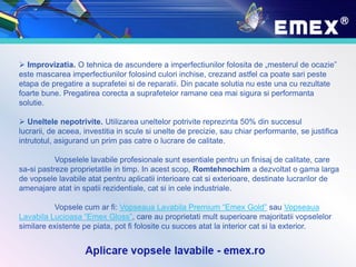  Improvizatia. O tehnica de ascundere a imperfectiunilor folosita de „mesterul de ocazie”
este mascarea imperfectiunilor folosind culori inchise, crezand astfel ca poate sari peste
etapa de pregatire a suprafetei si de reparatii. Din pacate solutia nu este una cu rezultate
foarte bune. Pregatirea corecta a suprafetelor ramane cea mai sigura si performanta
solutie.
 Uneltele nepotrivite. Utilizarea uneltelor potrivite reprezinta 50% din succesul
lucrarii, de aceea, investitia in scule si unelte de precizie, sau chiar performante, se justifica
intrutotul, asigurand un prim pas catre o lucrare de calitate.
Vopselele lavabile profesionale sunt esentiale pentru un finisaj de calitate, care
sa-si pastreze proprietatile in timp. In acest scop, Romtehnochim a dezvoltat o gama larga
de vopsele lavabile atat pentru aplicatii interioare cat si exterioare, destinate lucrarilor de
amenajare atat in spatii rezidentiale, cat si in cele industriale.
Vopsele cum ar fi: Vopseaua Lavabila Premium “Emex Gold” sau Vopseaua
Lavabila Lucioasa “Emex Gloss”, care au proprietati mult superioare majoritatii vopselelor
similare existente pe piata, pot fi folosite cu succes atat la interior cat si la exterior.
 