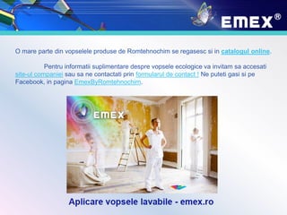 O mare parte din vopselele produse de Romtehnochim se regasesc si in catalogul online.
Pentru informatii suplimentare despre vopsele ecologice va invitam sa accesati
site-ul companiei sau sa ne contactati prin formularul de contact ! Ne puteti gasi si pe
Facebook, in pagina EmexByRomtehnochim.
 