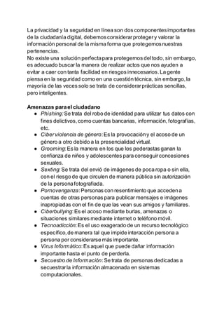 La privacidad y la seguridad en línea son dos componentesimportantes
de la ciudadanía digital, debemosconsiderarprotegery valorar la
información personal de la misma forma que protegemosnuestras
pertenencias.
No existe una solución perfectapara protegernos deltodo, sin embargo,
es adecuado buscar la manera de realizar actos que nos ayuden a
evitar a caer con tanta facilidad en riesgos innecesarios.La gente
piensa en la seguridad como en una cuestión técnica, sin embargo,la
mayoría de las veces solo se trata de considerarprácticas sencillas,
pero inteligentes.
Amenazas parael ciudadano
● Phishing: Se trata del robo de identidad para utilizar tus datos con
fines delictivos,como cuentas bancarias, información, fotografías,
etc.
● Ciberviolencia de género:Es la provocacióny el acoso de un
género a otro debido a la presencialidad virtual.
● Grooming:Es la manera en los que los pederastas ganan la
confianza de niños y adolescentes para conseguirconcesiones
sexuales.
● Sexting:Se trata del envió de imágenes de poca ropa o sin ella,
con el riesgo de que circulen de manera pública sin autorización
de la personafotografiada.
● Pornovenganza:Personas con resentimiento que accedena
cuentas de otras personas para publicar mensajes e imágenes
inapropiadas con el fin de que las vean sus amigos y familiares.
● Ciberbullying:Es el acoso mediante burlas, amenazas o
situaciones similares mediante internet o teléfono móvil.
● Tecnoadicción:Es el uso exagerado de un recurso tecnológico
específico,de manera tal que impide interacción persona a
persona por considerarse más importante.
● Virus Informático:Es aquel que puede dañar información
importante hasta el punto de perderla.
● Secuestro de Información:Se trata de personas dedicadas a
secuestrarla información almacenada en sistemas
computacionales.
 