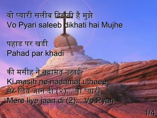 वो प्यारी सलीब िदिखती है मुझे
Vo Pyari saleeb dikhati hai Mujhe
पहाड पर खडी
Pahad par khadi
की मसीह ने नदिामत उठाई
Ki masih ne nadamat uthaee
मेरे िलये जान दिी (२)... वो प्यारी
Mere liye jaan di (2)... Vo Pyari
1/4

 