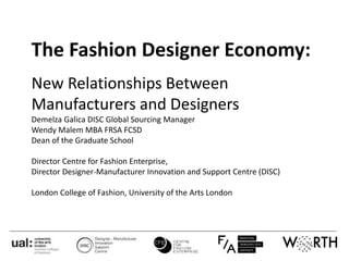 The Fashion Designer Economy:
New Relationships Between
Manufacturers and Designers
Demelza Galica DISC Global Sourcing Manager
Wendy Malem MBA FRSA FCSD
Dean of the Graduate School
Director Centre for Fashion Enterprise,
Director Designer-Manufacturer Innovation and Support Centre (DISC)
London College of Fashion, University of the Arts London
 